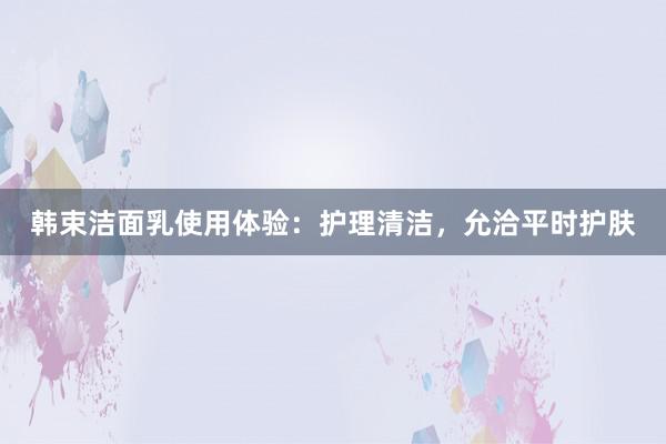 韩束洁面乳使用体验：护理清洁，允洽平时护肤